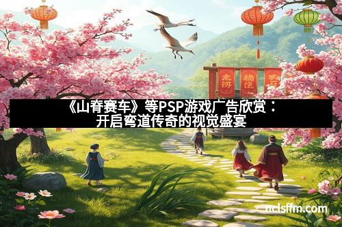 《山脊赛车》等PSP游戏广告欣赏：开启弯道传奇的视觉盛宴